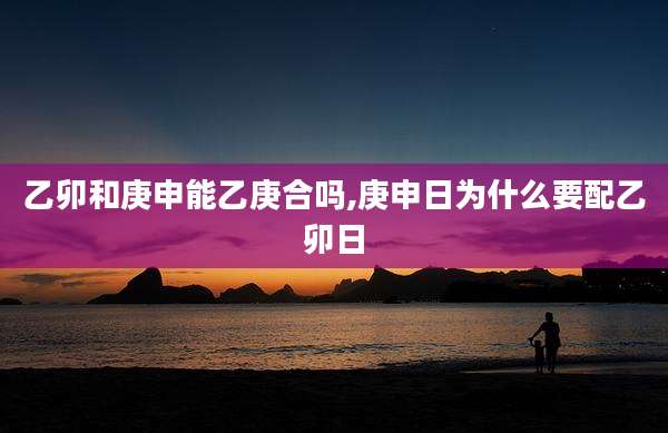 乙卯和庚申能乙庚合吗,庚申日为什么要配乙卯日