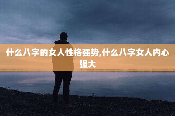 什么八字的女人性格强势,什么八字女人内心强大