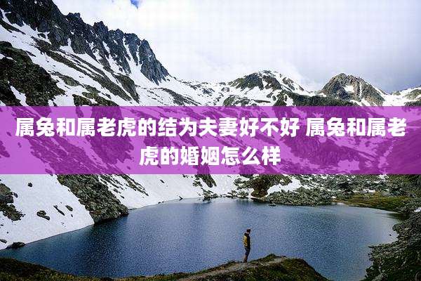 属兔和属老虎的结为夫妻好不好 属兔和属老虎的婚姻怎么样