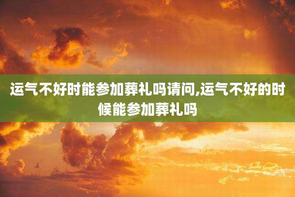 运气不好时能参加葬礼吗请问,运气不好的时候能参加葬礼吗