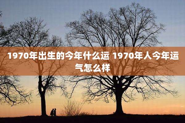 1970年出生的今年什么运 1970年人今年运气怎么样