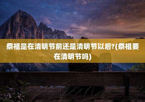 祭祖是在清明节前还是清明节以后?(祭祖要在清明节吗)