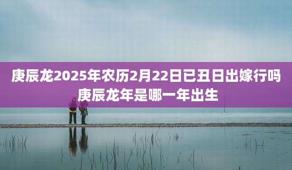 庚辰龙2025年农历2月22日已丑日出嫁行吗 庚辰龙年是哪一年出生