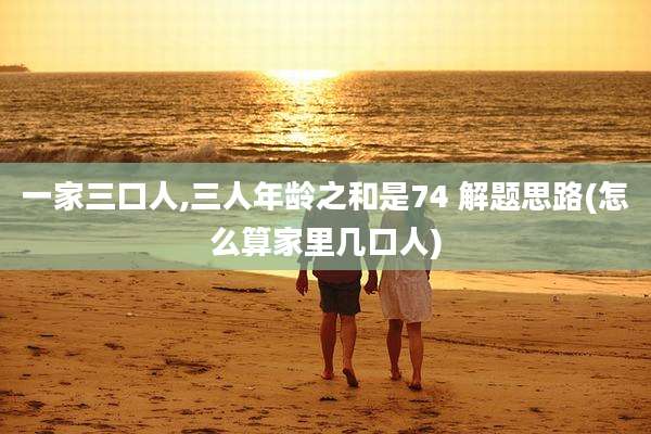 一家三口人,三人年龄之和是74 解题思路(怎么算家里几口人)
