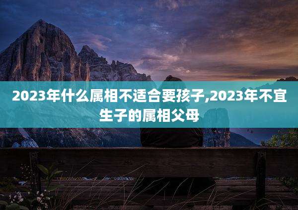 2023年什么属相不适合要孩子,2023年不宜生子的属相父母
