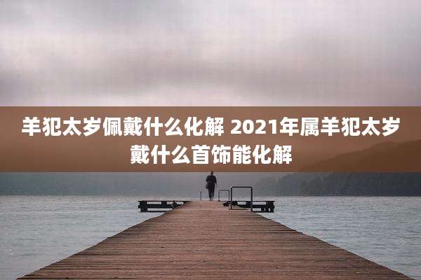 羊犯太岁佩戴什么化解 2021年属羊犯太岁戴什么首饰能化解