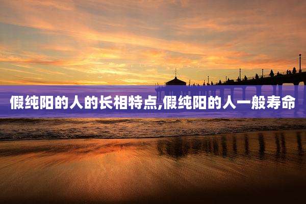 假纯阳的人的长相特点,假纯阳的人一般寿命