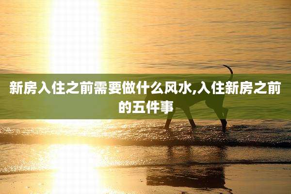 新房入住之前需要做什么风水,入住新房之前的五件事