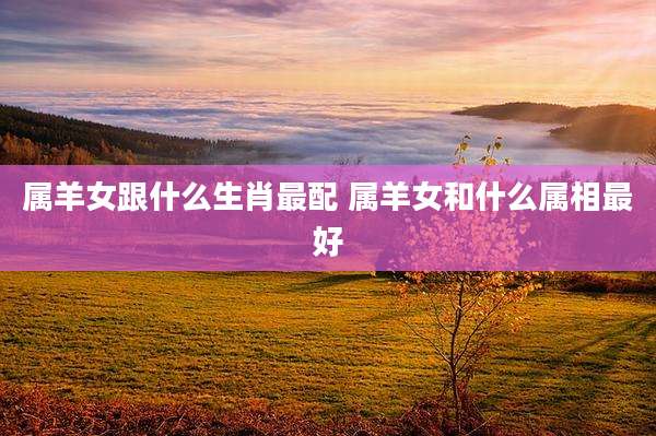 属羊女跟什么生肖最配 属羊女和什么属相最好