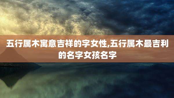 五行属木寓意吉祥的字女性,五行属木最吉利的名字女孩名字