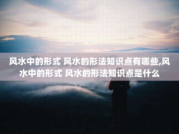 风水中的形式 风水的形法知识点有哪些,风水中的形式 风水的形法知识点是什么
