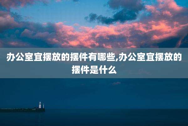 办公室宜摆放的摆件有哪些,办公室宜摆放的摆件是什么