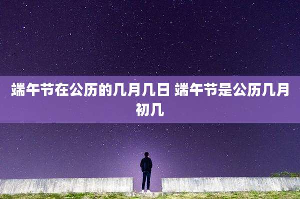 端午节在公历的几月几日 端午节是公历几月初几