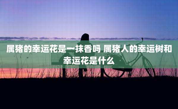 属猪的幸运花是一抹香吗 属猪人的幸运树和幸运花是什么