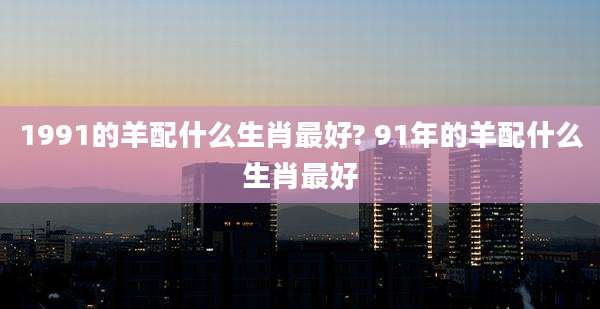 1991的羊配什么生肖最好? 91年的羊配什么生肖最好