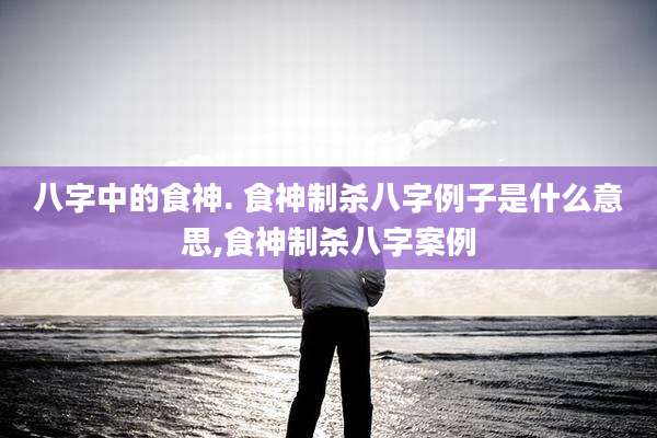 八字中的食神. 食神制杀八字例子是什么意思,食神制杀八字案例