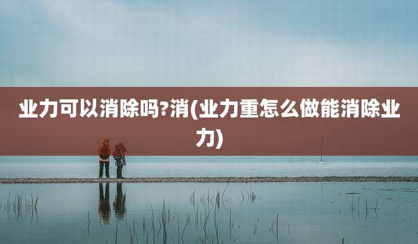业力可以消除吗?消(业力重怎么做能消除业力)