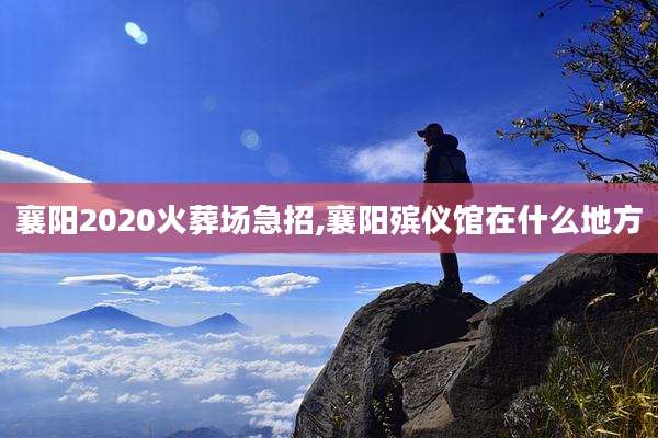 襄阳2020火葬场急招,襄阳殡仪馆在什么地方