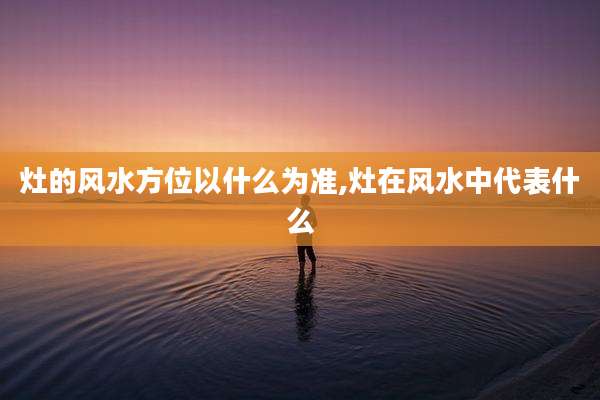 灶的风水方位以什么为准,灶在风水中代表什么