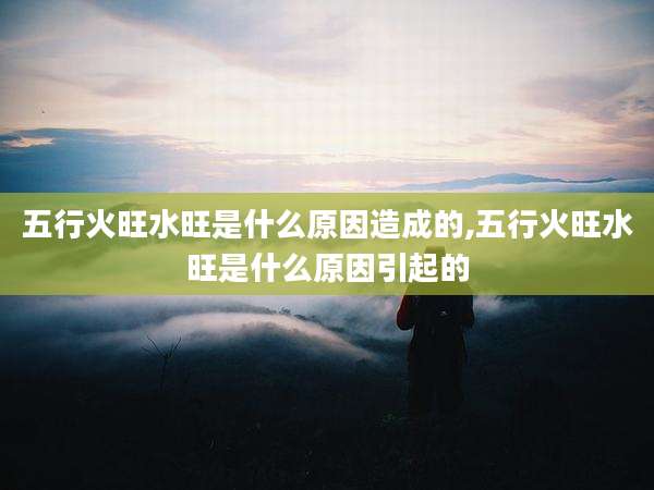 五行火旺水旺是什么原因造成的,五行火旺水旺是什么原因引起的