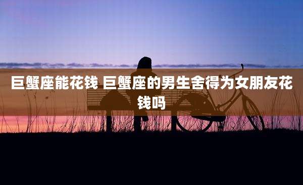 巨蟹座能花钱 巨蟹座的男生舍得为女朋友花钱吗