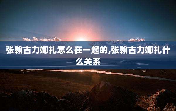 张翰古力娜扎怎么在一起的,张翰古力娜扎什么关系