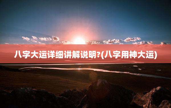 八字大运详细讲解说明?(八字用神大运)