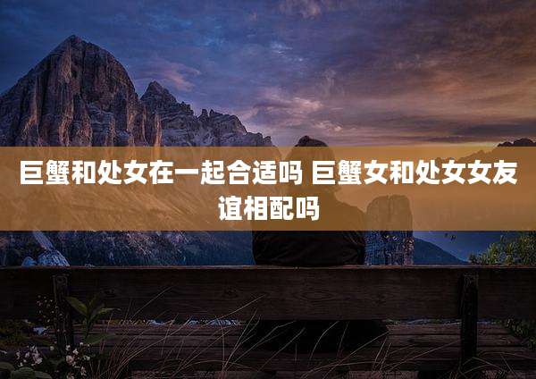 巨蟹和处女在一起合适吗 巨蟹女和处女女友谊相配吗