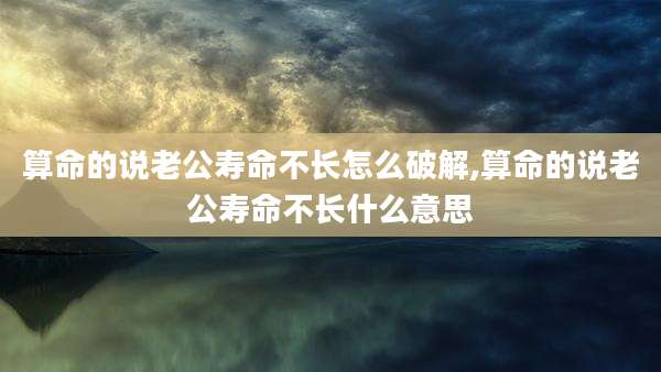 算命的说老公寿命不长怎么破解,算命的说老公寿命不长什么意思