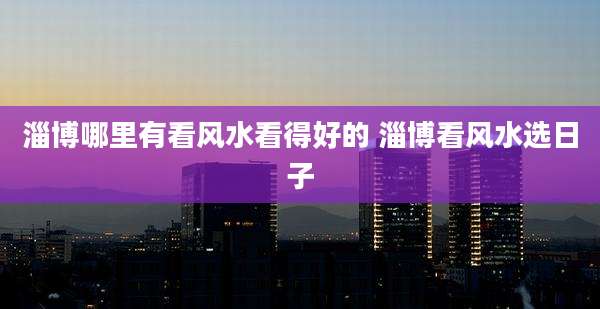 淄博哪里有看风水看得好的 淄博看风水选日子
