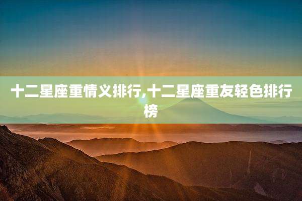 十二星座重情义排行,十二星座重友轻色排行榜