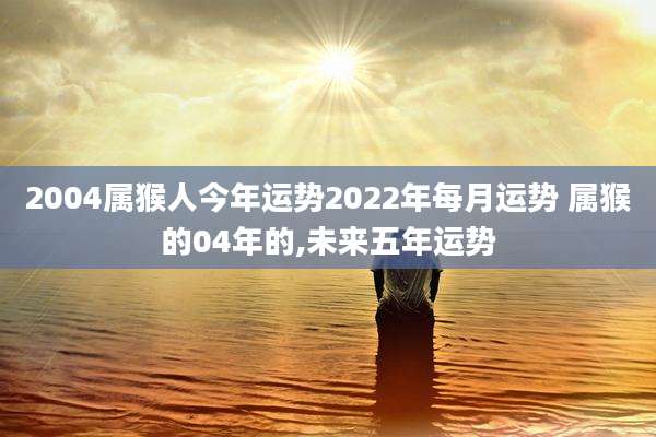 2004属猴人今年运势2022年每月运势 属猴的04年的,未来五年运势