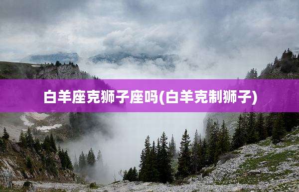 白羊座克狮子座吗(白羊克制狮子)