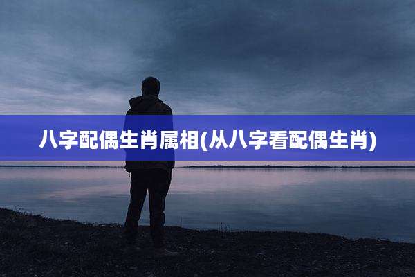 八字配偶生肖属相(从八字看配偶生肖)
