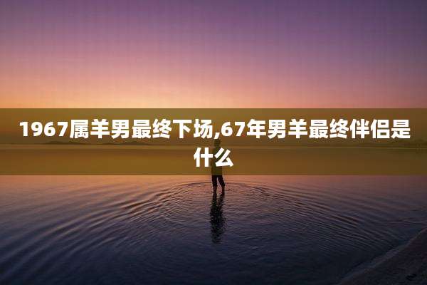 1967属羊男最终下场,67年男羊最终伴侣是什么