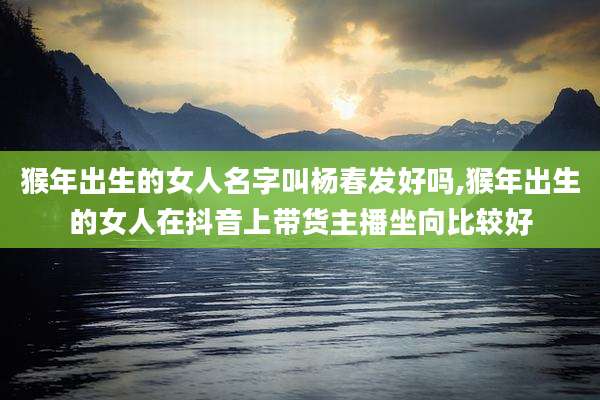 猴年出生的女人名字叫杨春发好吗,猴年出生的女人在抖音上带货主播坐向比较好