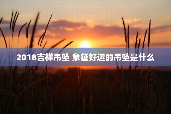 2018吉祥吊坠 象征好运的吊坠是什么