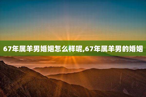 67年属羊男婚姻怎么样呢,67年属羊男的婚姻