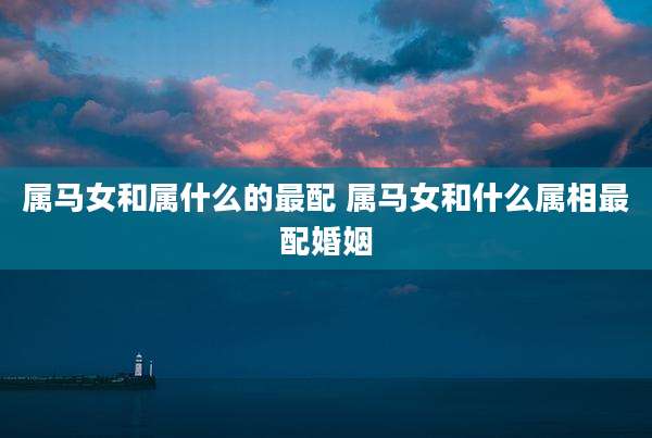属马女和属什么的最配 属马女和什么属相最配婚姻