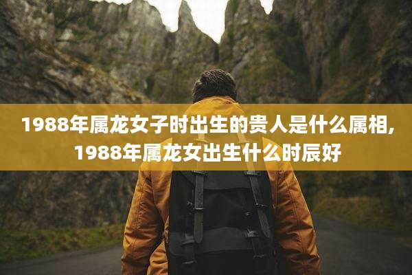 1988年属龙女子时出生的贵人是什么属相,1988年属龙女出生什么时辰好