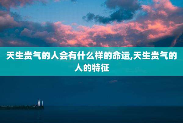 天生贵气的人会有什么样的命运,天生贵气的人的特征