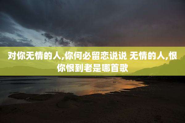 对你无情的人,你何必留恋说说 无情的人,恨你恨到老是哪首歌