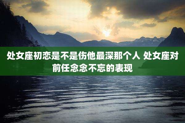 处女座初恋是不是伤他最深那个人 处女座对前任念念不忘的表现