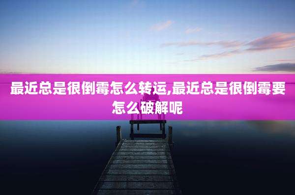 最近总是很倒霉怎么转运,最近总是很倒霉要怎么破解呢