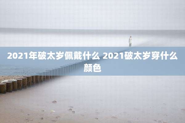 2021年破太岁佩戴什么 2021破太岁穿什么颜色