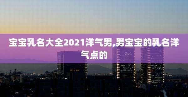 宝宝乳名大全2021洋气男,男宝宝的乳名洋气点的