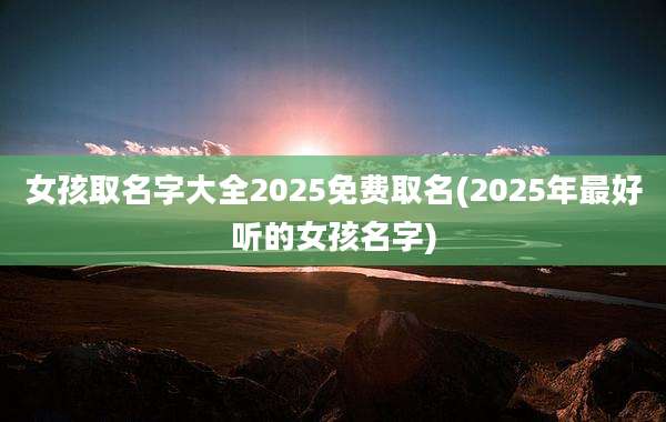 女孩取名字大全2025免费取名(2025年最好听的女孩名字)