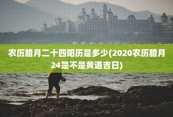 农历腊月二十四阳历是多少(2020农历腊月24是不是黄道吉日)