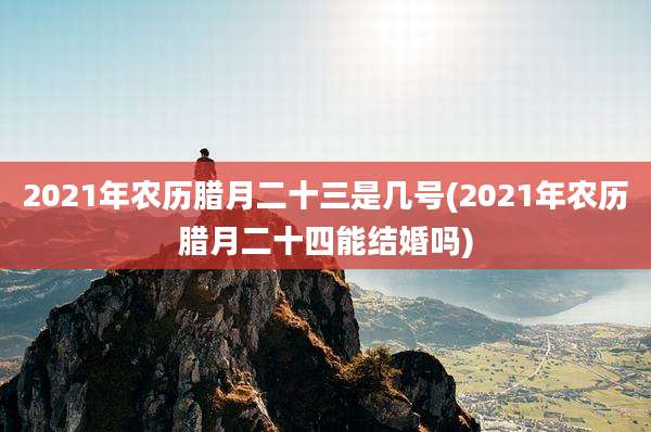 2021年农历腊月二十三是几号(2021年农历腊月二十四能结婚吗)