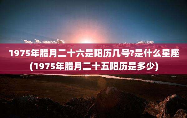 1975年腊月二十六是阳历几号?是什么星座(1975年腊月二十五阳历是多少)